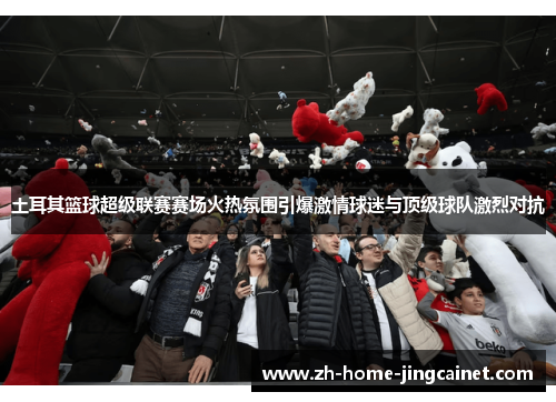 土耳其篮球超级联赛赛场火热氛围引爆激情球迷与顶级球队激烈对抗