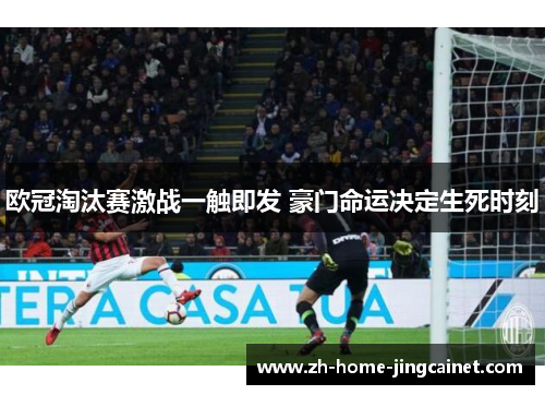 欧冠淘汰赛激战一触即发 豪门命运决定生死时刻